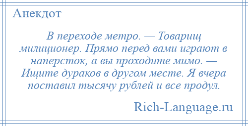 
    В переходе метро. — Товарищ милиционер. Прямо перед вами играют в наперсток, а вы проходите мимо. — Ищите дураков в другом месте. Я вчера поставил тысячу рублей и все продул.