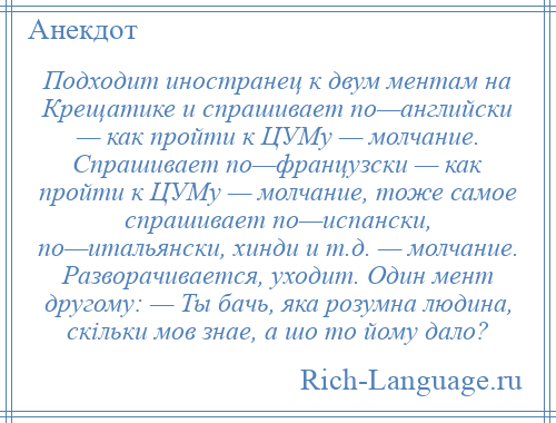 
    Подходит иностранец к двум ментам на Крещатике и спрашивает по—английски — как пройти к ЦУМу — молчание. Спрашивает по—французски — как пройти к ЦУМу — молчание, тоже самое спрашивает по—испански, по—итальянски, хинди и т.д. — молчание. Разворачивается, уходит. Один мент другому: — Ты бачь, яка розумна людина, скiльки мов знае, а шо то йому дало?