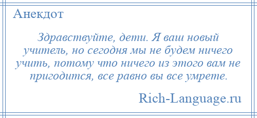 
    Здравствуйте, дети. Я ваш новый учитель, но сегодня мы не будем ничего учить, потому что ничего из этого вам не пригодится, все равно вы все умрете.