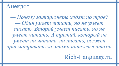 
    — Почему милиционеры ходят по трое? — Один умеет читать, но не умеет писать. Второй умеет писать, но не умеет читать. А третий, который не умеет ни читать, ни писать, должен присматривать за этими интеллигентами.
