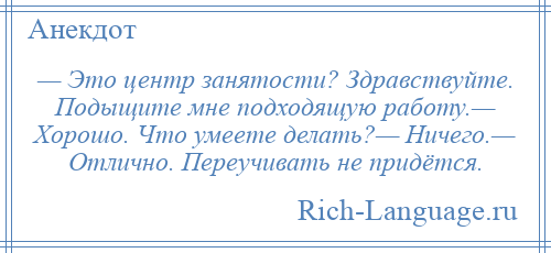 
    — Это центр занятости? Здравствуйте. Подыщите мне подходящую работу.— Хорошо. Что умеете делать?— Ничего.— Отлично. Переучивать не придётся.