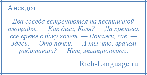 
    Два соседа встречаются на лестничной площадке. — Как дела, Коля? — Да хреново, все время в бокy колет. — Покажи, где. — Здесь. — Это почки. — А ты что, врачом работаешь? — Hет, милиционером.