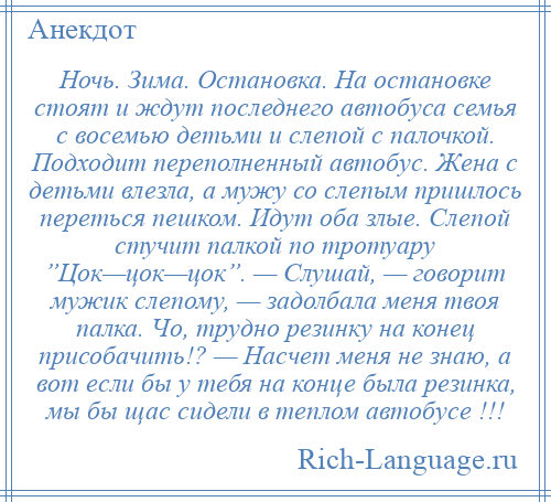 
    Ночь. Зима. Остановка. На остановке стоят и ждут последнего автобуса семья с восемью детьми и слепой с палочкой. Подходит переполненный автобус. Жена с детьми влезла, а мужу со слепым пришлось переться пешком. Идут оба злые. Слепой стучит палкой по тротуару ”Цок—цок—цок”. — Слушай, — говорит мужик слепому, — задолбала меня твоя палка. Чо, трудно резинку на конец присобачить!? — Насчет меня не знаю, а вот если бы у тебя на конце была резинка, мы бы щас сидели в теплом автобусе !!!