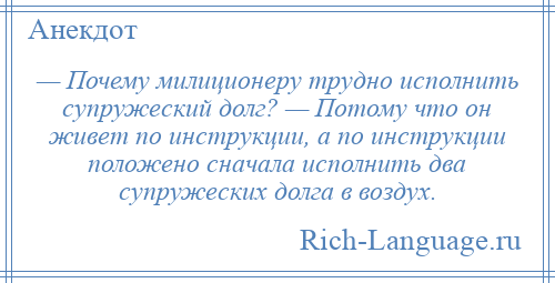 
    — Почему милиционеру трудно исполнить супружеский долг? — Потому что он живет по инструкции, а по инструкции положено сначала исполнить два супружеских долга в воздух.