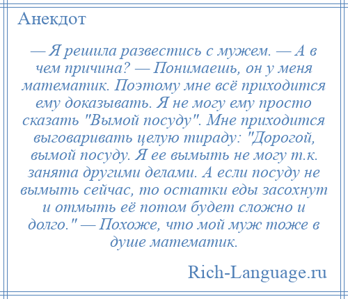 
    — Я решила развестись с мужем. — А в чем причина? — Понимаешь, он у меня математик. Поэтому мне всё приходится ему доказывать. Я не могу ему просто сказать Вымой посуду . Мне приходится выговаривать целую тираду: Дорогой, вымой посуду. Я ее вымыть не могу т.к. занята другими делами. А если посуду не вымыть сейчас, то остатки еды засохнут и отмыть её потом будет сложно и долго. — Похоже, что мой муж тоже в душе математик.