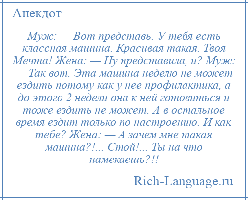 
    Муж: — Вот представь. У тебя есть классная машина. Красивая такая. Твоя Мечта! Жена: — Ну представила, и? Муж: — Так вот. Эта машина неделю не может ездить потому как у нее профилактика, а до этого 2 недели она к ней готовиться и тоже ездить не может. А в остальное время ездит только по настроению. И как тебе? Жена: — А зачем мне такая машина?!... Стой!... Ты на что намекаешь?!!