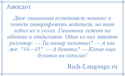 
    Двое гаишников остановили машину и хотели оштрафовать водителя, но тот избил их и уехал. Гаишники лежат на обочине и отдыхают. Один из них заводит разговор: — Ты номер запомнил? — А как же. 44—45 . — А буковки? — Какие еще буковки на сапогах!