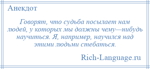 
    Говорят, что судьба посылает нам людей, у которых мы должны чему—нибудь научиться. Я, например, научился над этими людьми стебаться.