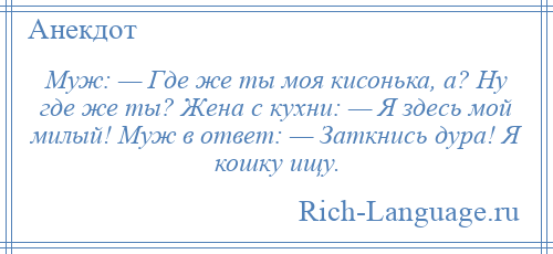 
    Муж: — Где же ты моя кисонька, а? Ну где же ты? Жена с кухни: — Я здесь мой милый! Муж в ответ: — Заткнись дура! Я кошку ищу.