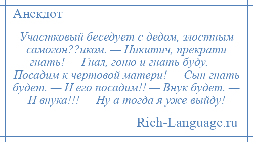 
    Участковый беседует с дедом, злостным самогон??иком. — Никитич, прекрати гнать! — Гнал, гоню и гнать буду. — Посадим к чертовой матери! — Сын гнать будет. — И его посадим!! — Внук будет. — И внука!!! — Ну а тогда я уже выйду!