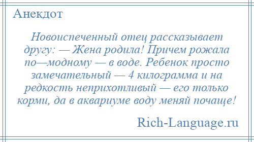 
    Новоиспеченный отец рассказывает другу: — Жена родила! Причем рожала по—модному — в воде. Ребенок просто замечательный — 4 килограмма и на редкость неприхотливый — его только корми, да в аквариуме воду меняй почаще!