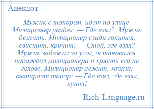 
    Мужик с топором, идет по улице. Милиционер увидел: — Где взял?. Мужик бежать. Милиционер сзади гонится, свистит, кричит: — Стой, где взял? Мужик забежал за угол, остановился, подождал милиционера и хрясть его по голове. Милиционер лежит, мужик вытирает топор: — Где взял, где взял, купил!