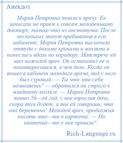 
    Мария Петровна пошла к врачу. Ее записали на прием к совсем молоденькому доктору, только что из института. После нескольких минут пребывания в его кабинете, Мария Петровна выскочила оттуда с дикими криками и воплями и понеслась вдоль по коридору. Навстречу ей шел пожилой врач. Он остановил ее и поинтересовался, в чем дело. Когда он вошел в кабинет молодого врача, вид у него был суровый: — Ты что это себе позволяешь? — обратился он строго к младшему коллеге. — Марии Петровне пошел 56—ой год, у нее взрослая дочь, скоро внук будет, а ты ей говоришь, что она беременна! Молодой врач, продолжая писать что—то в карточке: — Но икоточка—то у нее прошла?..