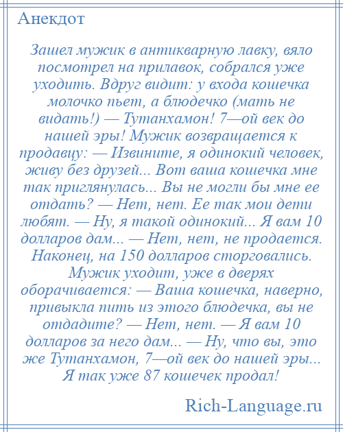 
    Зашел мужик в антикварную лавку, вяло посмотрел на прилавок, собрался уже уходить. Вдруг видит: у входа кошечка молочко пьет, а блюдечко (мать не видать!) — Тутанхамон! 7—ой век до нашей эры! Мужик возвращается к продавцу: — Извините, я одинокий человек, живу без друзей... Вот ваша кошечка мне так приглянулась... Вы не могли бы мне ее отдать? — Нет, нет. Ее так мои дети любят. — Ну, я такой одинокий... Я вам 10 долларов дам... — Нет, нет, не продается. Наконец, на 150 долларов сторговались. Мужик уходит, уже в дверях оборачивается: — Ваша кошечка, наверно, привыкла пить из этого блюдечка, вы не отдадите? — Нет, нет. — Я вам 10 долларов за него дам... — Ну, что вы, это же Тутанхамон, 7—ой век до нашей эры... Я так уже 87 кошечек продал!