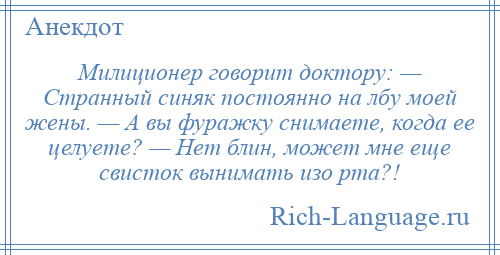 
    Милиционер говорит доктору: — Странный синяк постоянно на лбу моей жены. — А вы фуражку снимаете, когда ее целуете? — Нет блин, может мне еще свисток вынимать изо рта?!