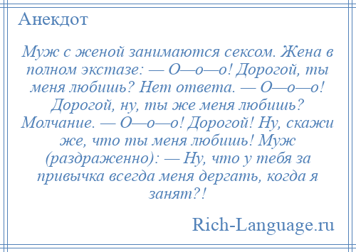 
    Муж с женой занимаются сексом. Жена в полном экстазе: — О—о—о! Дорогой, ты меня любишь? Нет ответа. — О—о—о! Дорогой, ну, ты же меня любишь? Молчание. — О—о—о! Дорогой! Ну, скажи же, что ты меня любишь! Муж (раздраженно): — Ну, что у тебя за привычка всегда меня дергать, когда я занят?!