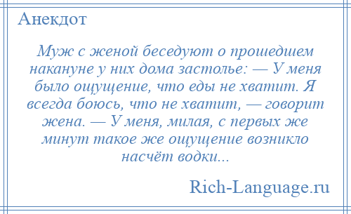
    Муж с женой беседуют о прошедшем накануне у них дома застолье: — У меня было ощущение, что еды не хватит. Я всегда боюсь, что не хватит, — говорит жена. — У меня, милая, с первых же минут такое же ощущение возникло насчёт водки...