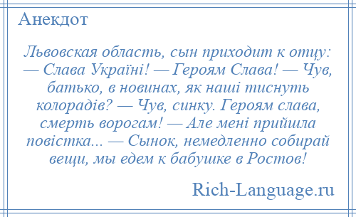 
    Львовская область, сын приходит к отцу: — Слава Україні! — Героям Слава! — Чув, батько, в новинах, як наші тиснуть колорадів? — Чув, синку. Героям слава, смерть ворогам! — Але мені прийшла повістка... — Сынок, немедленно собирай вещи, мы едем к бабушке в Ростов!