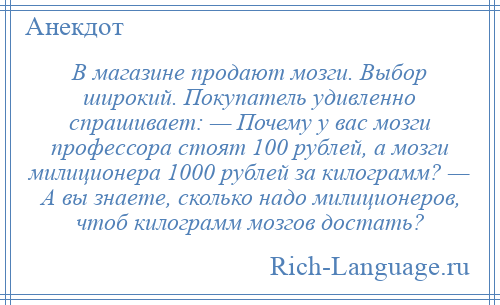 
    В магазине продают мозги. Выбор широкий. Покупатель удивленно спрашивает: — Почему у вас мозги профессора стоят 100 рублей, а мозги милиционера 1000 рублей за килограмм? — А вы знаете, сколько надо милиционеров, чтоб килограмм мозгов достать?