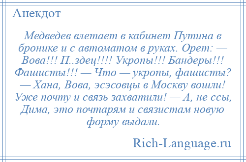 
    Медведев влетает в кабинет Путина в бронике и с автоматом в руках. Орет: — Вова!!! П..здец!!!! Укропы!!! Бандеры!!! Фашисты!!! — Что — укропы, фашисты? — Хана, Вова, эсэсовцы в Москву вошли! Уже почту и связь захватили! — А, не ссы, Дима, это почтарям и связистам новую форму выдали.