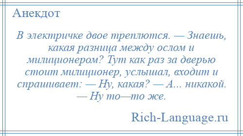 
    В электричке двое треплются. — Знаешь, какая разница между ослом и милиционером? Тут как раз за дверью стоит милиционер, услышал, входит и спрашивает: — Ну, какая? — А... никакой. — Ну то—то же.