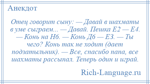 
    Отец говорит сыну: — Давай в шахматы в уме сыграем... — Давай. Пешка Е2 — Е4. — Конь на Н6. — Конь Д6 — ЕЗ. — Ты чего? Конь так не ходит (дает подзатыльник). — Все, спасибо папа, все шахматы рассыпал. Теперь один и играй.