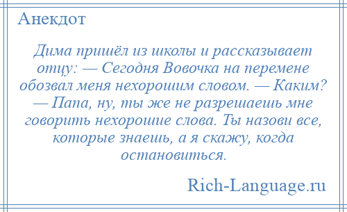 
    Дима пришёл из школы и рассказывает отцу: — Сегодня Вовочка на перемене обозвал меня нехорошим словом. — Каким? — Папа, ну, ты же не разрешаешь мне говорить нехорошие слова. Ты назови все, которые знаешь, а я скажу, когда остановиться.