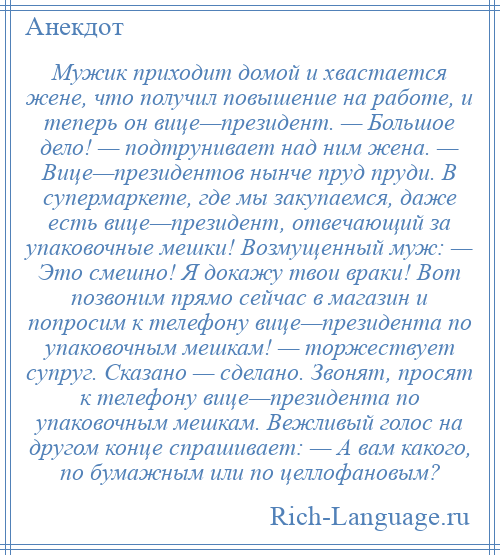 
    Мужик приходит домой и хвастается жене, что получил повышение на работе, и теперь он вице—президент. — Большое дело! — подтрунивает над ним жена. — Вице—президентов нынче пруд пруди. В супермаркете, где мы закупаемся, даже есть вице—президент, отвечающий за упаковочные мешки! Возмущенный муж: — Это смешно! Я докажу твои враки! Вот позвоним прямо сейчас в магазин и попросим к телефону вице—президента по упаковочным мешкам! — торжествует супруг. Сказано — сделано. Звонят, просят к телефону вице—президента по упаковочным мешкам. Вежливый голос на другом конце спрашивает: — А вам какого, по бумажным или по целлофановым?