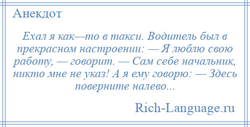 
    Ехал я как—то в такси. Водитель был в прекрасном настроении: — Я люблю свою работу, — говорит. — Сам себе начальник, никто мне не указ! А я ему говорю: — Здесь поверните налево...