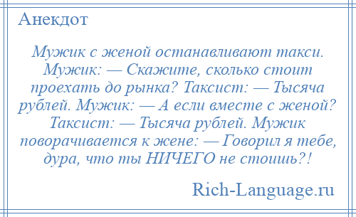 
    Мужик с женой останавливают такси. Мужик: — Скажите, сколько стоит проехать до рынка? Таксист: — Тысяча рублей. Мужик: — А если вместе с женой? Таксист: — Тысяча рублей. Мужик поворачивается к жене: — Говорил я тебе, дура, что ты НИЧЕГО не стоишь?!