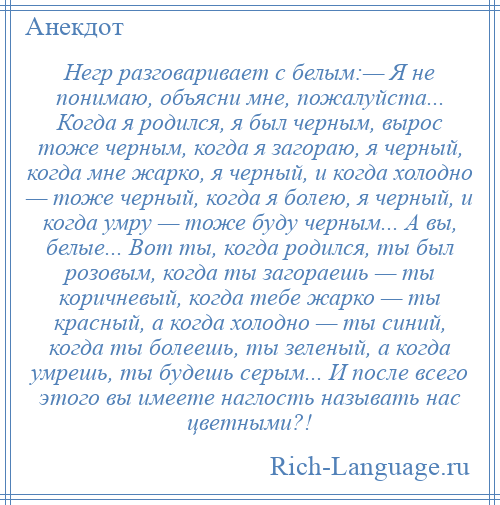 
    Негр разговаривает с белым:— Я не понимаю, объясни мне, пожалуйста... Когда я родился, я был черным, вырос тоже черным, когда я загораю, я черный, когда мне жарко, я черный, и когда холодно — тоже черный, когда я болею, я черный, и когда умру — тоже буду черным... А вы, белые... Вот ты, когда родился, ты был розовым, когда ты загораешь — ты коричневый, когда тебе жарко — ты красный, а когда холодно — ты синий, когда ты болеешь, ты зеленый, а когда умрешь, ты будешь серым... И после всего этого вы имеете наглость называть нас цветными?!