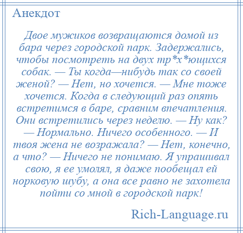 
    Двое мужиков возвращаются домой из бара через городской парк. Задержались, чтобы посмотреть на двух тр*х*ющихся собак. — Ты когда—нибудь так со своей женой? — Нет, но хочется. — Мне тоже хочется. Когда в следующий раз опять встретимся в баре, сравним впечатления. Они встретились через неделю. — Ну как? — Нормально. Ничего особенного. — И твоя жена не возражала? — Нет, конечно, а что? — Ничего не понимаю. Я упрашивал свою, я ее умолял, я даже пообещал ей норковую шубу, а она все равно не захотела пойти со мной в городской парк!
