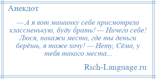 
    — А я вот машинку себе присмотрела классненькую, буду брать! — Ничего себе! Люся, покажи место, где ты деньги берёшь, я тоже хочу! — Нету, Сёма, у тебя такого места...