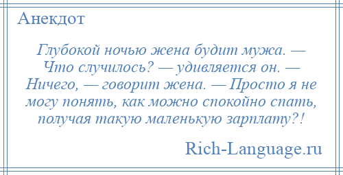 
    Глубокой ночью жена будит мужа. — Что случилось? — удивляется он. — Ничего, — говорит жена. — Просто я не могу понять, как можно спокойно спать, получая такую маленькую зарплату?!