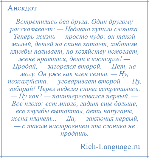 
    Встретились два друга. Один другому рассказывает: — Недавно купили слоника. Теперь жизнь — просто чудо: он такой милый, детей на спине катает, хоботом клумбы поливает, по хозяйству помогает, жене нравится, дети в восторге! — Продай, — загорелся второй. — Нет, не могу. Он уже как член семьи. — Ну, пожалуйста, — уговаривает второй. — Ну, забирай! Через неделю снова встретились. — Ну как? — поинтересовался первый. — Всё плохо: ест много, гадит ещё больше, все клумбы вытоптал, дети напуганы, жена плачет... — Да, — заключил первый, — с таким настроением ты слоника не продашь.