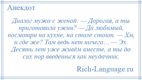 
    Диалог мужа с женой: — Дорогая, а ты приготовила ужин? — Да любимый, посмотри на кухне, на столе стоит. — Хм, и где же? Там ведь нет ничего… — Эх. Десять лет уже живём вместе, а ты до сих пор введешься как неудачник.
