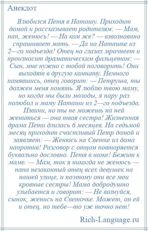 
    Влюбился Петя в Наташу. Приходит домой и рассказывает родителям: — Мам, пап, женюсь! — На ком же? — взволновано спрашивает мать. — Да на Наташке из 2—го подъезда! Отец на глазах мрачнеет и произносит драматическим фальцетом: — Сын, мне нужно с тобой поговорить! Они выходят в другую комнату. Немного помявшись, отец говорит: — Петруша, ты должен меня понять. Я люблю твою маму, но когда мы были молоды, я пару раз полюбил и маму Наташи из 2—го подъезда. Извини, но ты не можешь на ней жениться — она твоя сестра! Жизненная драма Пети длилась 6 месяцев. На седьмой месяц приходит счастливый Петр домой и заявляет: — Женюсь на Светке из дома напротив! Разговор с отцом повторяется буквально дословно. Петя в шоке! Бежит к маме. — Мам, так я никогда не женюсь — папа незаконный отец всех девушек на нашей улице, и поэтому они все мои кровные сестры! Мама добродушно улыбается и говорит: — Не волнуйся, сынок, женись на Светочке. Может, он ей и отец, но тебе—то уж точно нет!