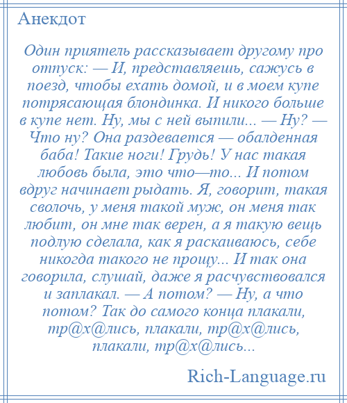 
    Один приятель рассказывает другому про отпуск: — И, представляешь, сажусь в поезд, чтобы ехать домой, и в моем купе потрясающая блондинка. И никого больше в купе нет. Ну, мы с ней выпили... — Ну? — Что ну? Она раздевается — обалденная баба! Такие ноги! Грудь! У нас такая любовь была, это что—то... И потом вдруг начинает рыдать. Я, говорит, такая сволочь, у меня такой муж, он меня так любит, он мне так верен, а я такую вещь подлую сделала, как я раскаиваюсь, себе никогда такого не прощу... И так она говорила, слушай, даже я расчувствовался и заплакал. — А потом? — Ну, а что потом? Так до самого конца плакали, тр@х@лись, плакали, тр@х@лись, плакали, тр@х@лись...