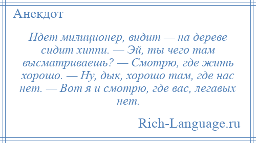 
    Идет милиционер, видит — на дереве сидит хиппи. — Эй, ты чего там высматриваешь? — Смотрю, где жить хорошо. — Ну, дык, хорошо там, где нас нет. — Вот я и смотрю, где вас, легавых нет.