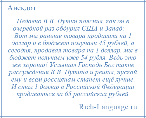 
    Недавно В.В. Путин пояснил, как он в очередной раз обдурил США и Запад: — Вот мы раньше товара продавали на 1 доллар и в бюджет получали 45 рублей, а сегодня, продавая товара на 1 доллар, мы в бюджет получаем уже 54 рубля. Ведь это же хорошо! Услышал Господь Бог такие рассуждения В.В. Путина и решил, пускай ему и всем россиянам станет ещё лучше. И стал 1 доллар в Российской Федерации продаваться за 65 российских рублей.