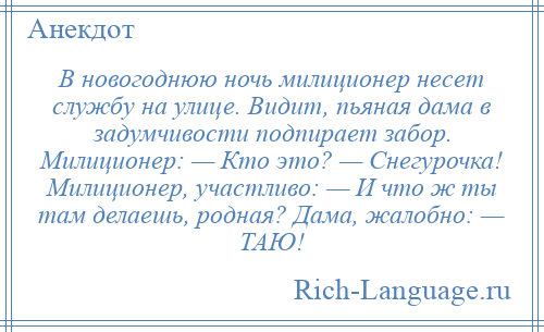 
    В новогоднюю ночь милиционер несет службу на улице. Видит, пьяная дама в задумчивости подпирает забор. Милиционер: — Кто это? — Снегурочка! Милиционер, участливо: — И что ж ты там делаешь, родная? Дама, жалобно: — ТАЮ!
