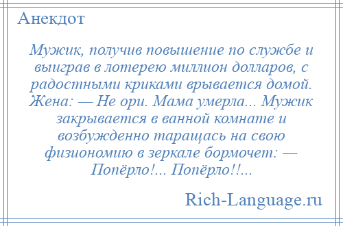 
    Мужик, получив повышение по службе и выиграв в лотерею миллион долларов, с радостными криками врывается домой. Жена: — Не ори. Мама умерла... Мужик закрывается в ванной комнате и возбужденно таращась на свою физиономию в зеркале бормочет: — Попёрло!... Попёрло!!...