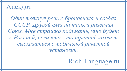 
    Один толкнул речь с броневичка и создал СССР. Другой влез на танк и развалил Союз. Мне страшно подумать, что будет с Россией, если кто—то третий захочет высказаться с мобильной ракетной установки.