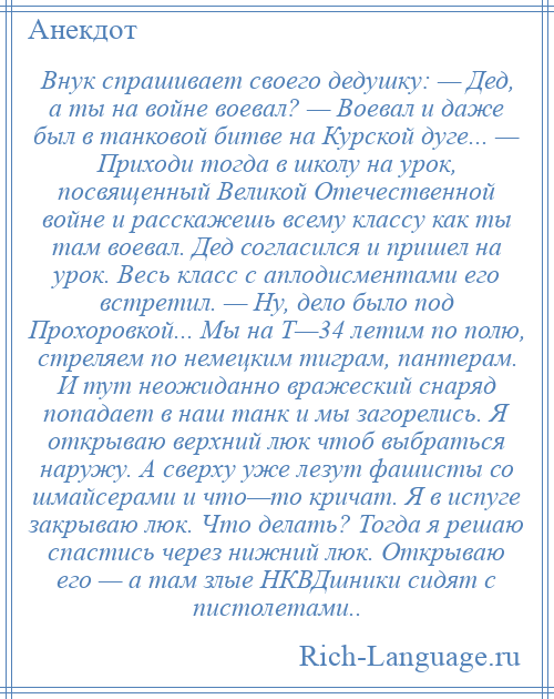 
    Внук спрашивает своего дедушку: — Дед, а ты на войне воевал? — Воевал и даже был в танковой битве на Курской дуге... — Приходи тогда в школу на урок, посвященный Великой Отечественной войне и расскажешь всему классу как ты там воевал. Дед согласился и пришел на урок. Весь класс с аплодисментами его встретил. — Ну, дело было под Прохоровкой... Мы на Т—34 летим по полю, стреляем по немецким тиграм, пантерам. И тут неожиданно вражеский снаряд попадает в наш танк и мы загорелись. Я открываю верхний люк чтоб выбраться наружу. А сверху уже лезут фашисты со шмайсерами и что—то кричат. Я в испуге закрываю люк. Что делать? Тогда я решаю спастись через нижний люк. Открываю его — а там злые НКВДшники сидят с пистолетами..