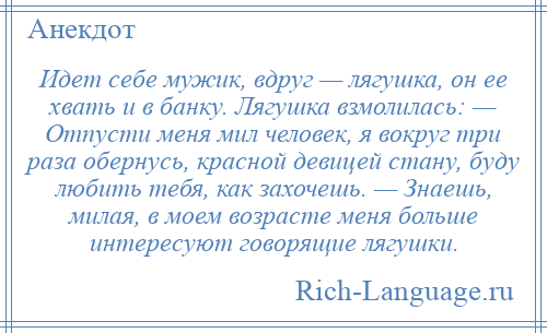 
    Идет себе мужик, вдруг — лягушка, он ее хвать и в банку. Лягушка взмолилась: — Отпусти меня мил человек, я вокруг три раза обернусь, красной девицей стану, буду любить тебя, как захочешь. — Знаешь, милая, в моем возрасте меня больше интересуют говорящие лягушки.