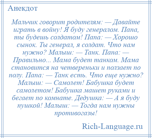 
    Мальчик говорит родителям: — Давайте играть в войну! Я буду генералом. Папа, ты будешь солдатом! Папа: — Хорошо сынок. Ты генерал, я солдат. Что нам нужно? Малыш: — Танк. Папа: — Правильно... Мама будет танком. Мама становится на четвереньки и ползает по полу. Папа: — Танк есть. Что еще нужно? Малыш: — Самолет! Бабушка будет самолетом! Бабушка машет руками и бегает по комнате. Дедушка: — А я буду пушкой! Малыш: — Тогда нам нужны противогазы!