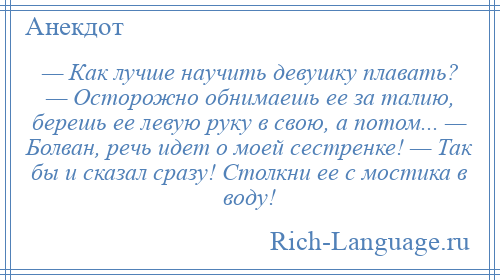 
    — Как лучше научить девушку плавать? — Осторожно обнимаешь ее за талию, берешь ее левую руку в свою, а потом... — Болван, речь идет о моей сестренке! — Так бы и сказал сразу! Столкни ее с мостика в воду!