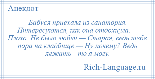 
    Бабуся приехала из санатория. Интересуются, как она отдохнула.— Плохо. Не было любви.— Старая, ведь тебе пора на кладбище.— Ну почему? Ведь лежать—то я могу.