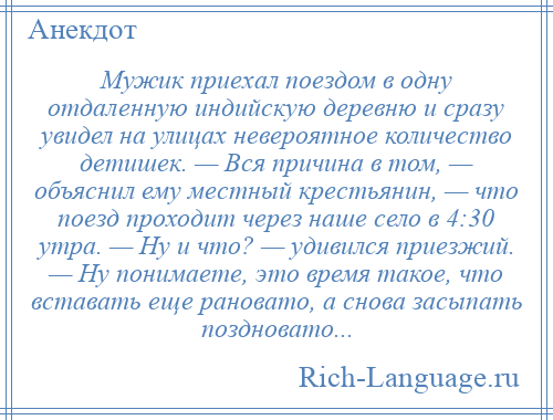 
    Мужик приехал поездом в одну отдаленную индийскую деревню и сразу увидел на улицах невероятное количество детишек. — Вся причина в том, — объяснил ему местный крестьянин, — что поезд проходит через наше село в 4:30 утра. — Ну и что? — удивился приезжий. — Ну понимаете, это время такое, что вставать еще рановато, а снова засыпать поздновато...