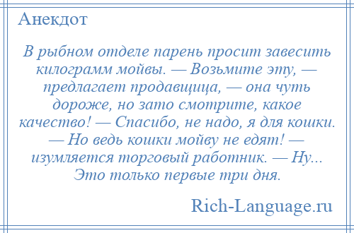
    В рыбном отделе парень просит завесить килограмм мойвы. — Возьмите эту, — предлагает продавщица, — она чуть дороже, но зато смотрите, какое качество! — Спасибо, не надо, я для кошки. — Но ведь кошки мойву не едят! — изумляется торговый работник. — Ну... Это только первые три дня.